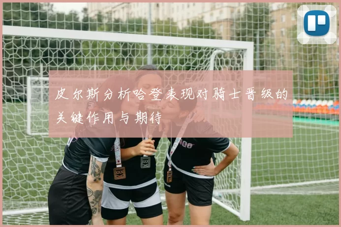 皮尔斯分析哈登表现对骑士晋级的关键作用与期待