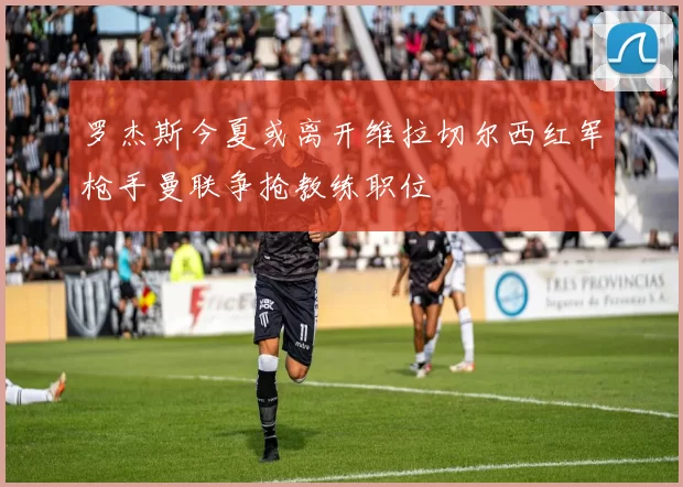 罗杰斯今夏或离开维拉切尔西红军枪手曼联争抢教练职位