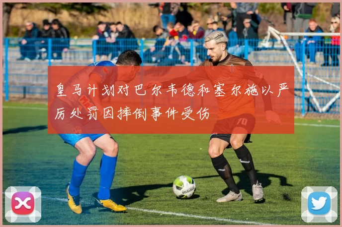 皇马计划对巴尔韦德和塞尔施以严厉处罚因摔倒事件受伤