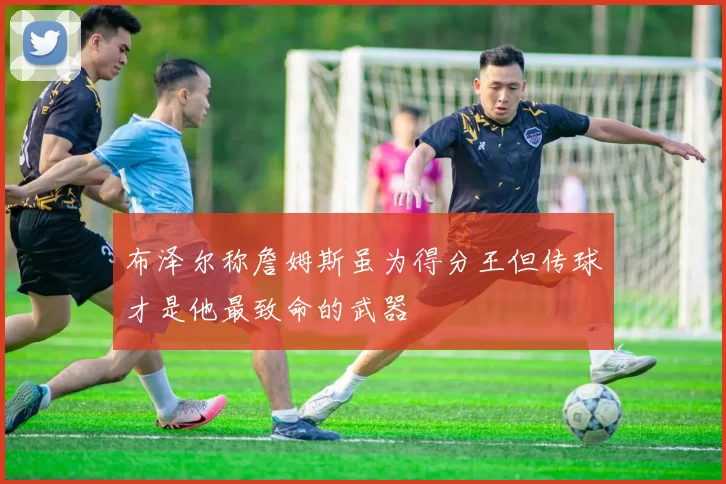 布泽尔称詹姆斯虽为得分王但传球才是他最致命的武器