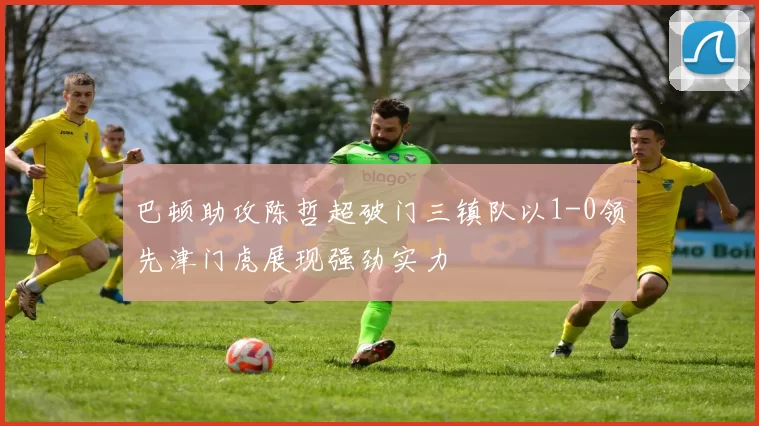 巴顿助攻陈哲超破门三镇队以1-0领先津门虎展现强劲实力