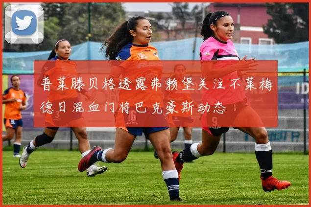 普莱滕贝格透露弗赖堡关注不莱梅德日混血门将巴克豪斯动态