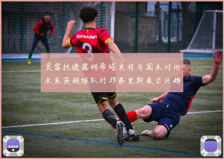 莫雷托透露姆希塔良将与国米讨论未来英超球队对邓弗里斯表示兴趣