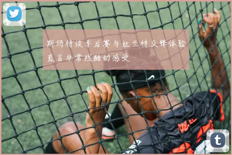斯玛特谈季后赛与杜兰特交锋体验直言非常残酷的感受