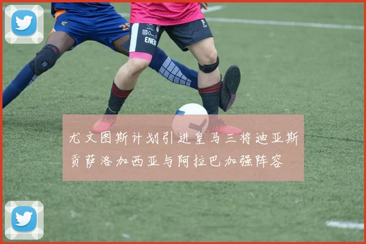 尤文图斯计划引进皇马三将迪亚斯贡萨洛加西亚与阿拉巴加强阵容