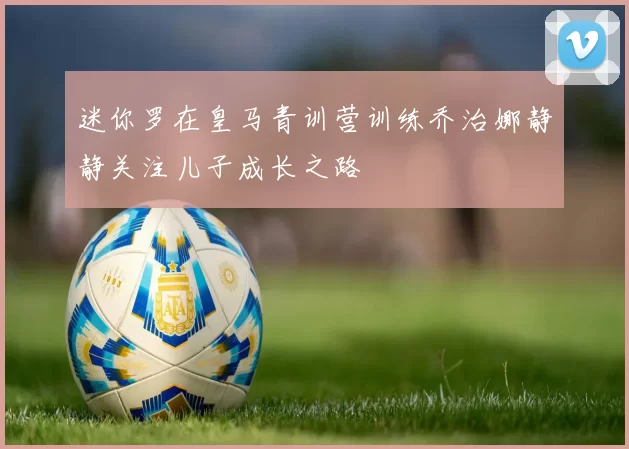 迷你罗在皇马青训营训练乔治娜静静关注儿子成长之路
