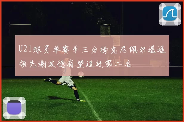 U21球员单赛季三分榜克尼佩尔遥遥领先谢泼德有望追赶第二名