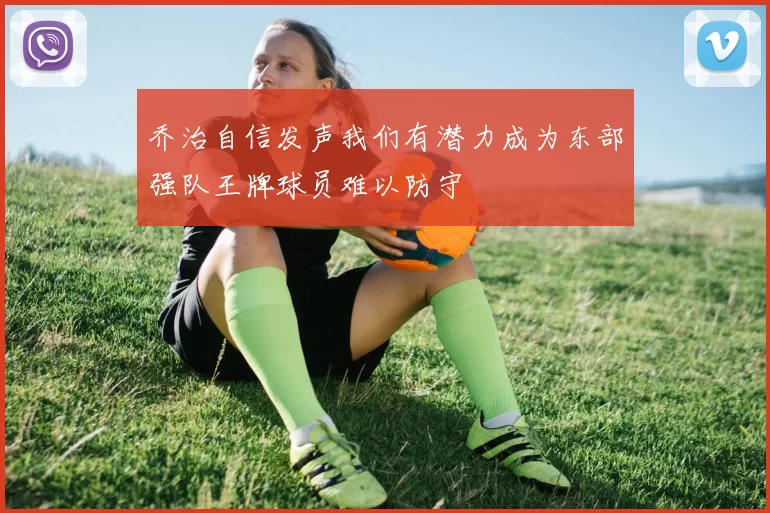 乔治自信发声我们有潜力成为东部强队王牌球员难以防守