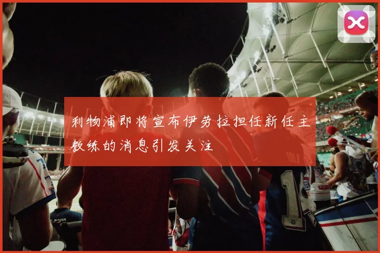 利物浦即将宣布伊劳拉担任新任主教练的消息引发关注