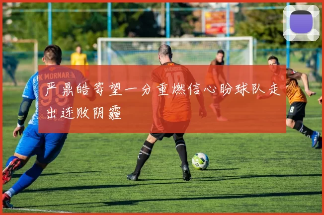 严鼎皓寄望一分重燃信心盼球队走出连败阴霾