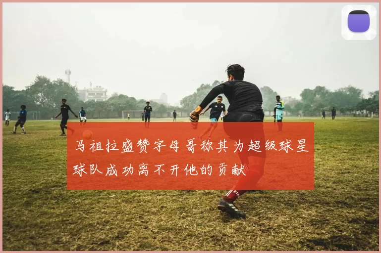 马祖拉盛赞字母哥称其为超级球星球队成功离不开他的贡献