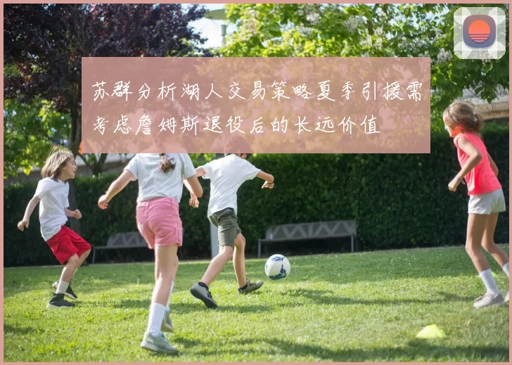 苏群分析湖人交易策略夏季引援需考虑詹姆斯退役后的长远价值