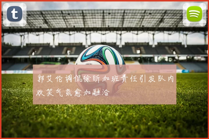 郭艾伦调侃徐昕加班责任引发队内欢笑气氛愈加融洽