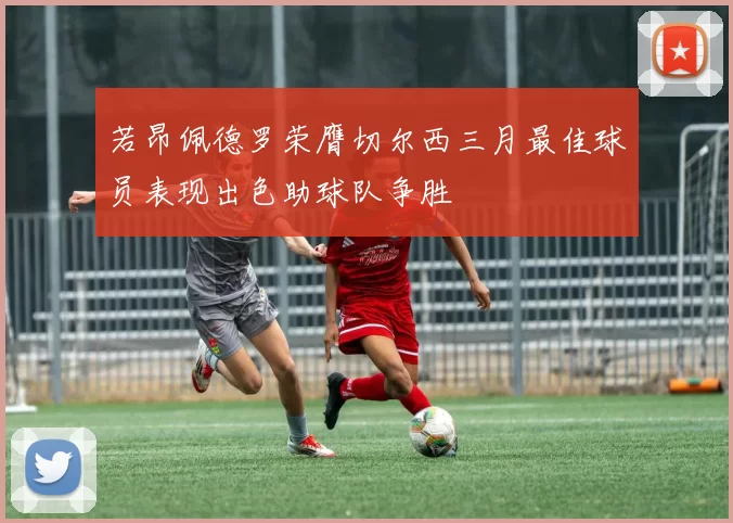 若昂佩德罗荣膺切尔西三月最佳球员表现出色助球队争胜