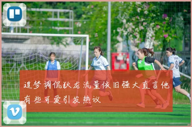追梦调侃狄龙流量依旧强大直言他有些可爱引发热议