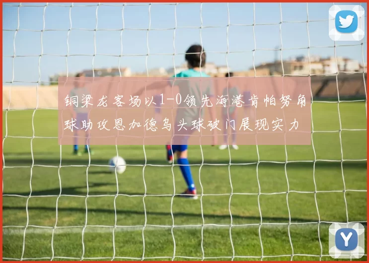 铜梁龙客场以1-0领先海港肯帕努角球助攻恩加德乌头球破门展现实力