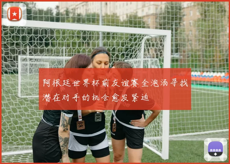 阿根廷世界杯前友谊赛全泡汤寻找潜在对手的机会愈发紧迫